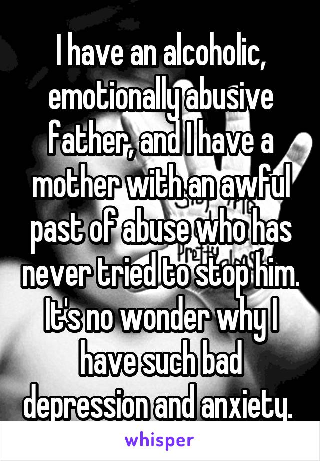 I have an alcoholic, emotionally abusive father, and I have a mother with an awful past of abuse who has never tried to stop him. It's no wonder why I have such bad depression and anxiety. 