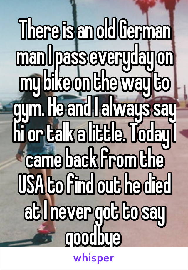 There is an old German man I pass everyday on my bike on the way to gym. He and I always say hi or talk a little. Today I came back from the USA to find out he died at I never got to say goodbye 