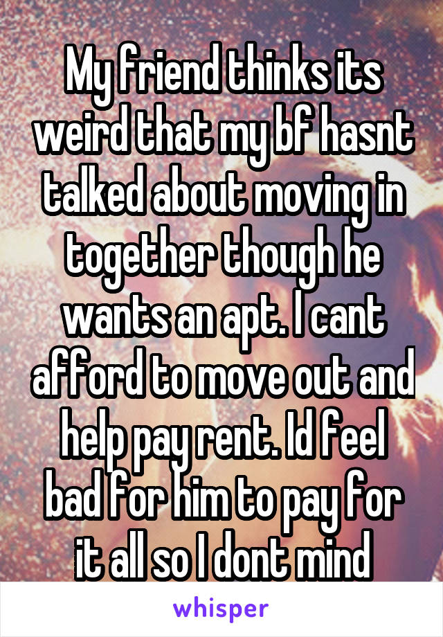 My friend thinks its weird that my bf hasnt talked about moving in together though he wants an apt. I cant afford to move out and help pay rent. Id feel bad for him to pay for it all so I dont mind