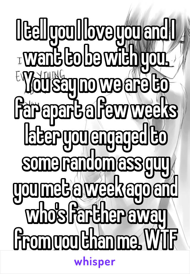 I tell you I love you and I want to be with you. You say no we are to far apart a few weeks later you engaged to some random ass guy you met a week ago and who's farther away from you than me. WTF