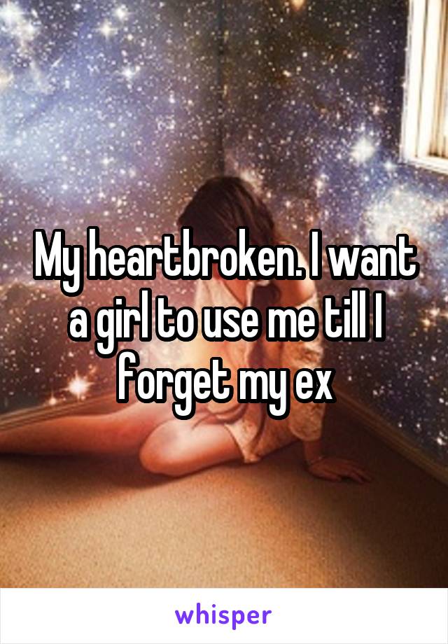 My heartbroken. I want a girl to use me till I forget my ex