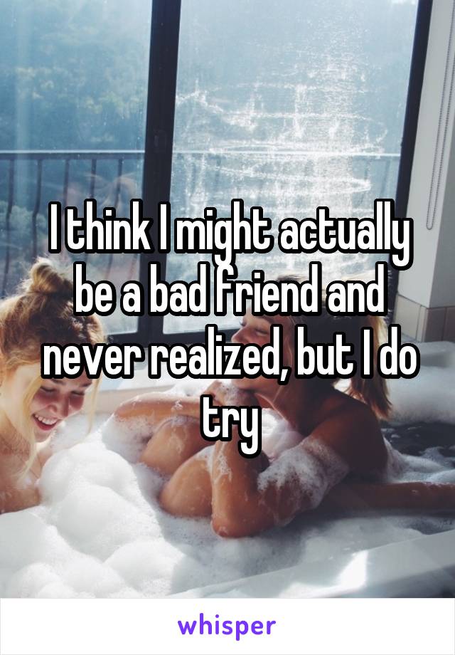 I think I might actually be a bad friend and never realized, but I do try