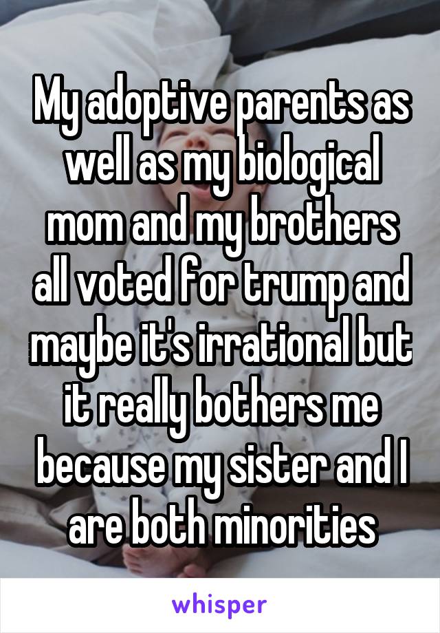 My adoptive parents as well as my biological mom and my brothers all voted for trump and maybe it's irrational but it really bothers me because my sister and I are both minorities