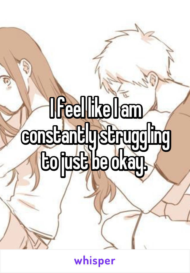 I feel like I am constantly struggling to just be okay. 