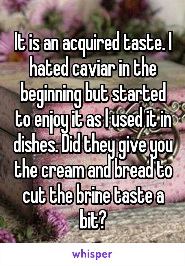 It is an acquired taste. I hated caviar in the beginning but started to enjoy it as I used it in dishes. Did they give you the cream and bread to cut the brine taste a bit?