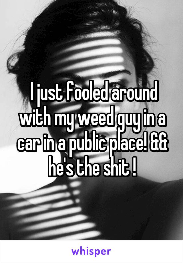  I just fooled around with my weed guy in a car in a public place! && he's the shit !