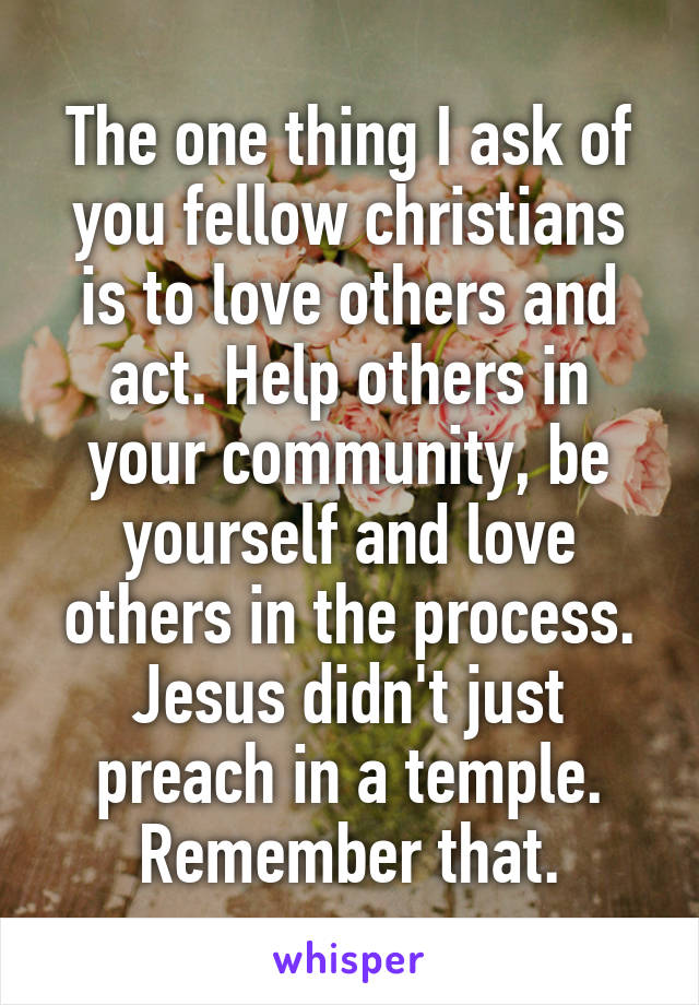 The one thing I ask of you fellow christians is to love others and act. Help others in your community, be yourself and love others in the process. Jesus didn't just preach in a temple. Remember that.