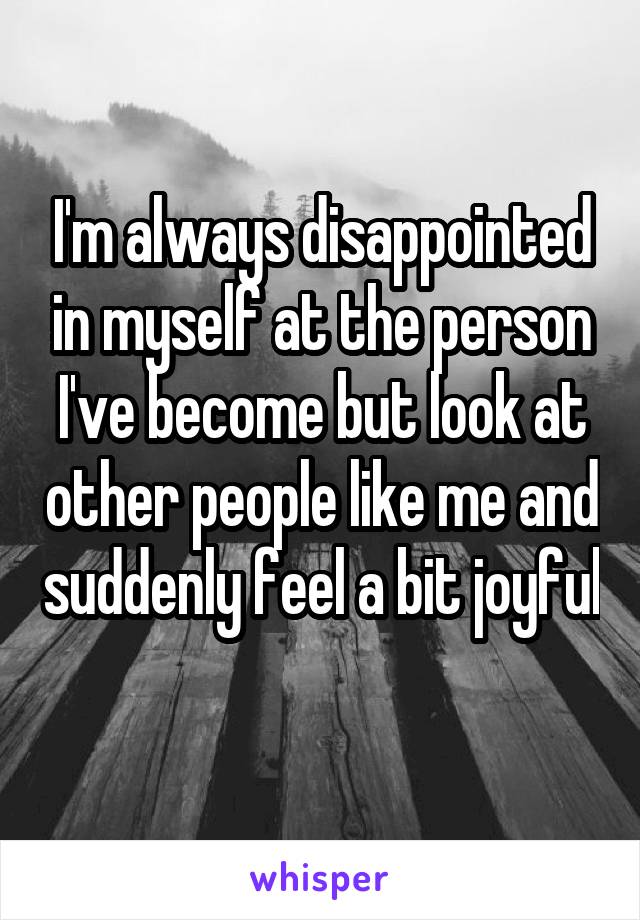 I'm always disappointed in myself at the person I've become but look at other people like me and suddenly feel a bit joyful 