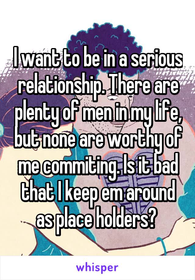 I want to be in a serious relationship. There are plenty of men in my life, but none are worthy of me commiting. Is it bad that I keep em around as place holders? 