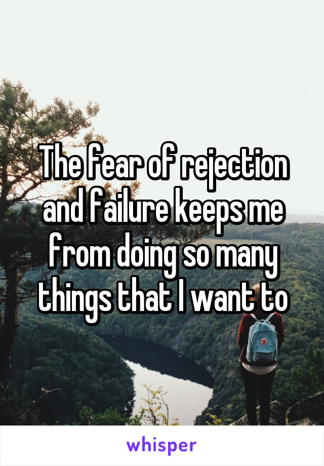 The fear of rejection and failure keeps me from doing so many things that I want to