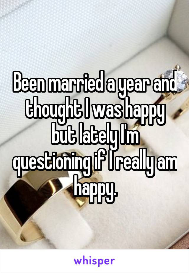 Been married a year and thought I was happy but lately I'm questioning if I really am happy.