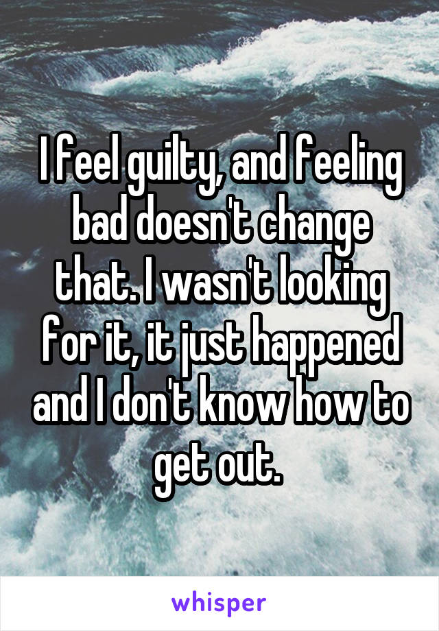 I feel guilty, and feeling bad doesn't change that. I wasn't looking for it, it just happened and I don't know how to get out. 