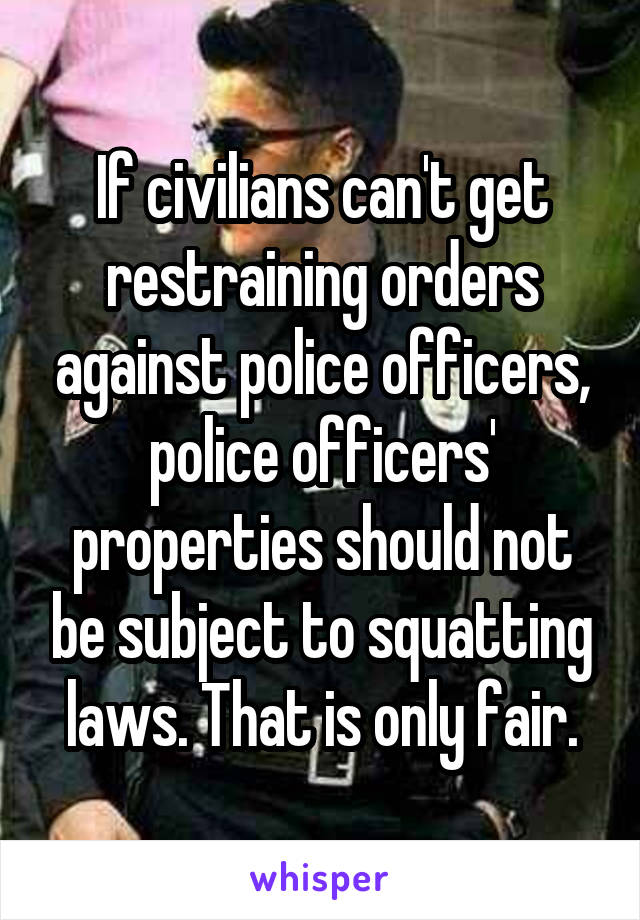 If civilians can't get restraining orders against police officers, police officers' properties should not be subject to squatting laws. That is only fair.