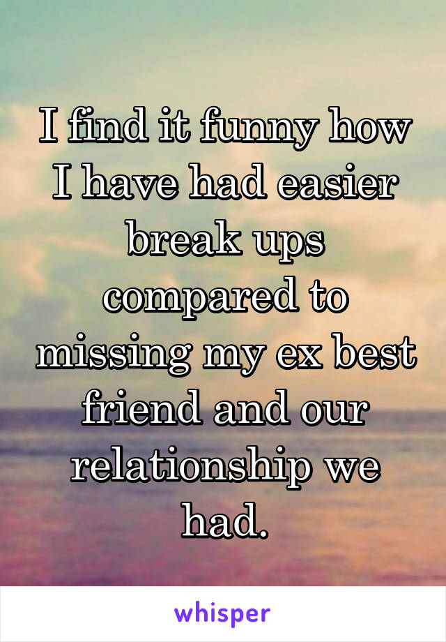 I find it funny how I have had easier break ups compared to missing my ex best friend and our relationship we had.