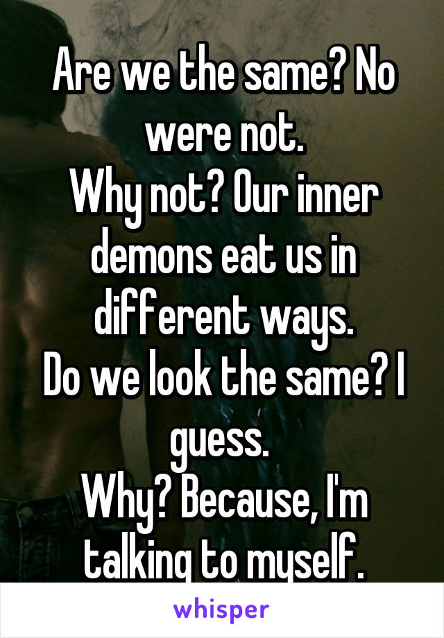 Are we the same? No were not.
Why not? Our inner demons eat us in different ways.
Do we look the same? I guess. 
Why? Because, I'm talking to myself.