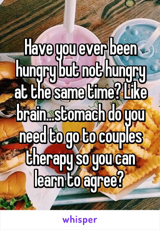 Have you ever been hungry but not hungry at the same time? Like brain...stomach do you need to go to couples therapy so you can learn to agree? 