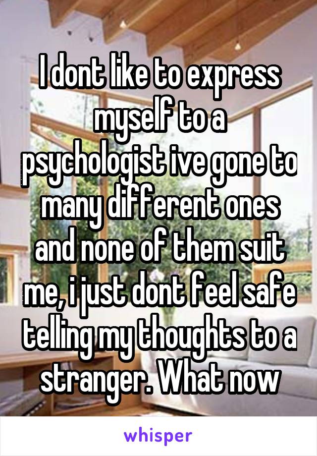 I dont like to express myself to a psychologist ive gone to many different ones and none of them suit me, i just dont feel safe telling my thoughts to a stranger. What now