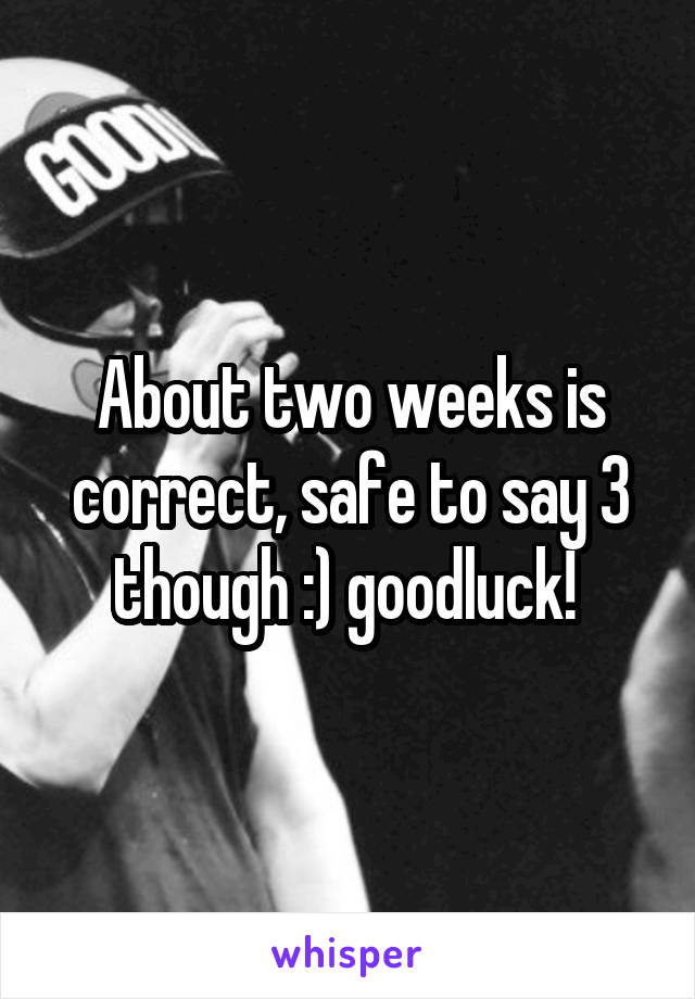 About two weeks is correct, safe to say 3 though :) goodluck! 