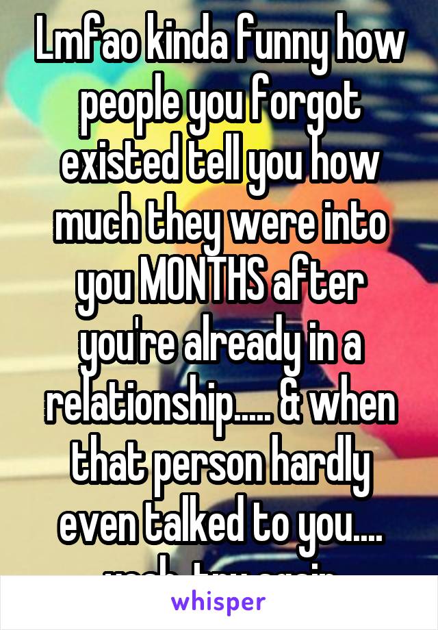 Lmfao kinda funny how people you forgot existed tell you how much they were into you MONTHS after you're already in a relationship..... & when that person hardly even talked to you.... yeah, try again