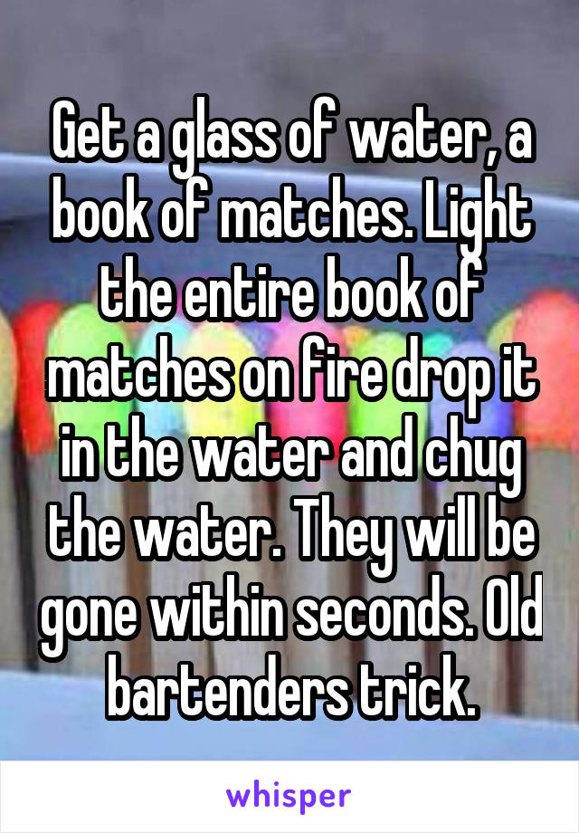 Get a glass of water, a book of matches. Light the entire book of matches on fire drop it in the water and chug the water. They will be gone within seconds. Old bartenders trick.