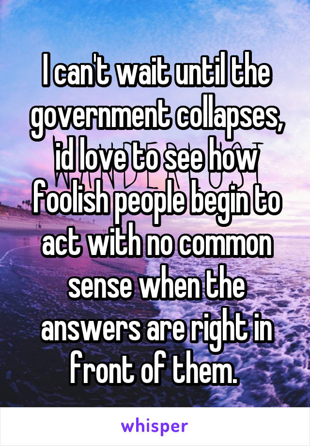 I can't wait until the government collapses, id love to see how foolish people begin to act with no common sense when the answers are right in front of them. 