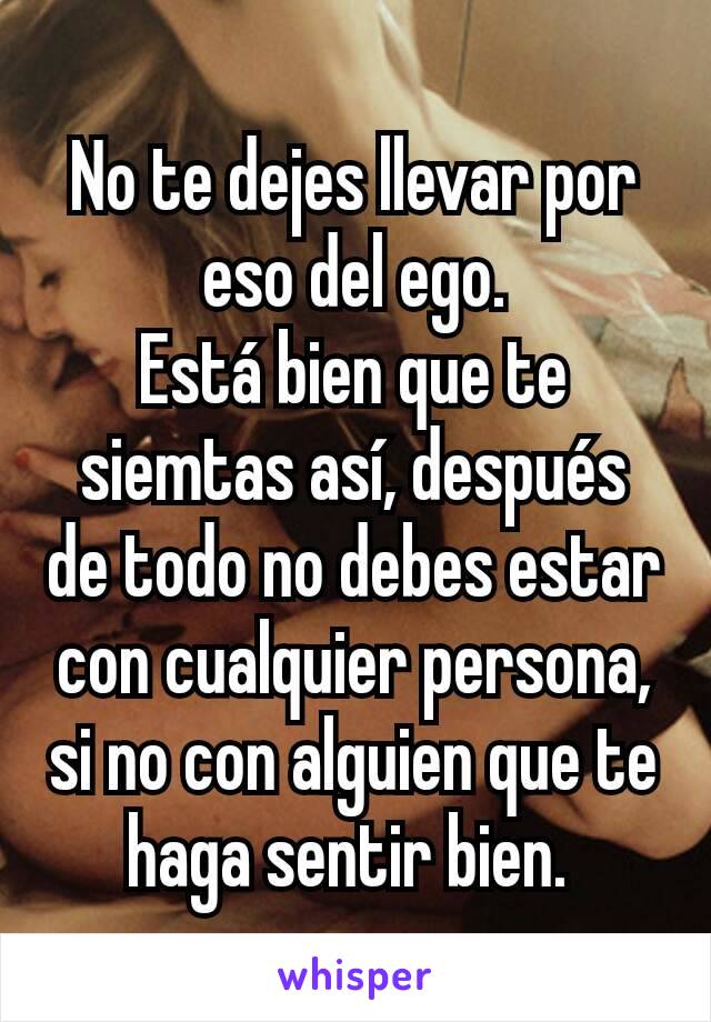 No te dejes llevar por eso del ego.
Está bien que te siemtas así, después de todo no debes estar con cualquier persona, si no con alguien que te haga sentir bien. 