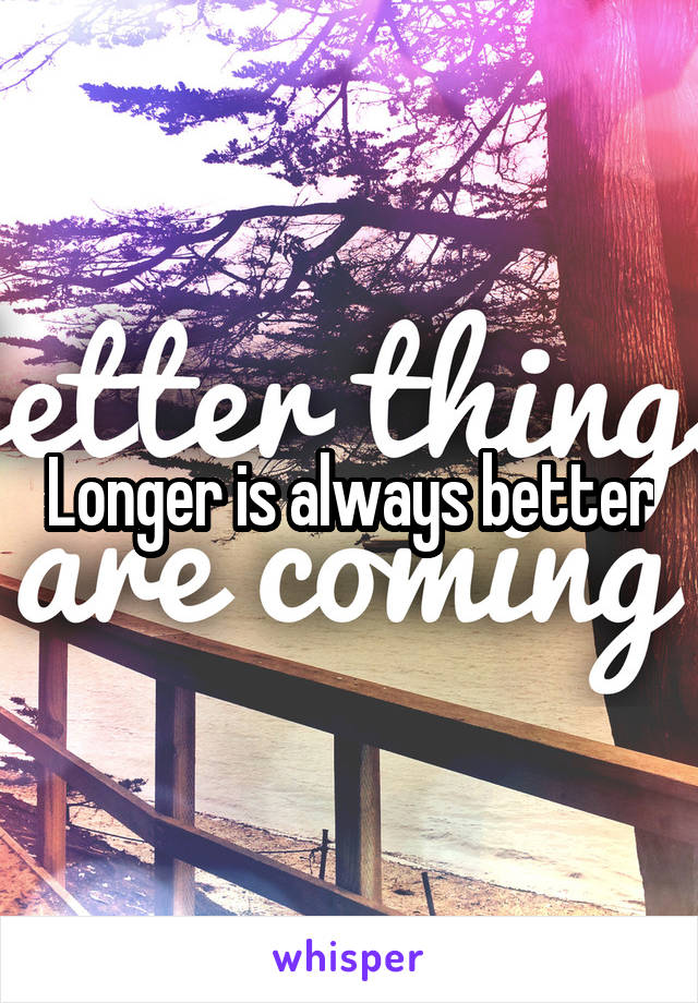 Longer is always better