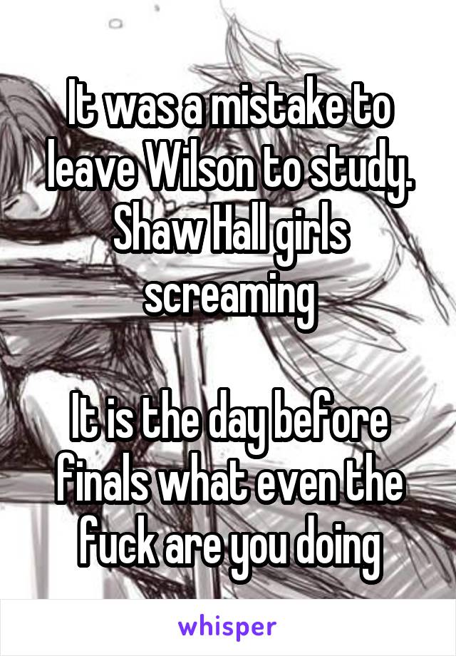 It was a mistake to leave Wilson to study. Shaw Hall girls screaming

It is the day before finals what even the fuck are you doing