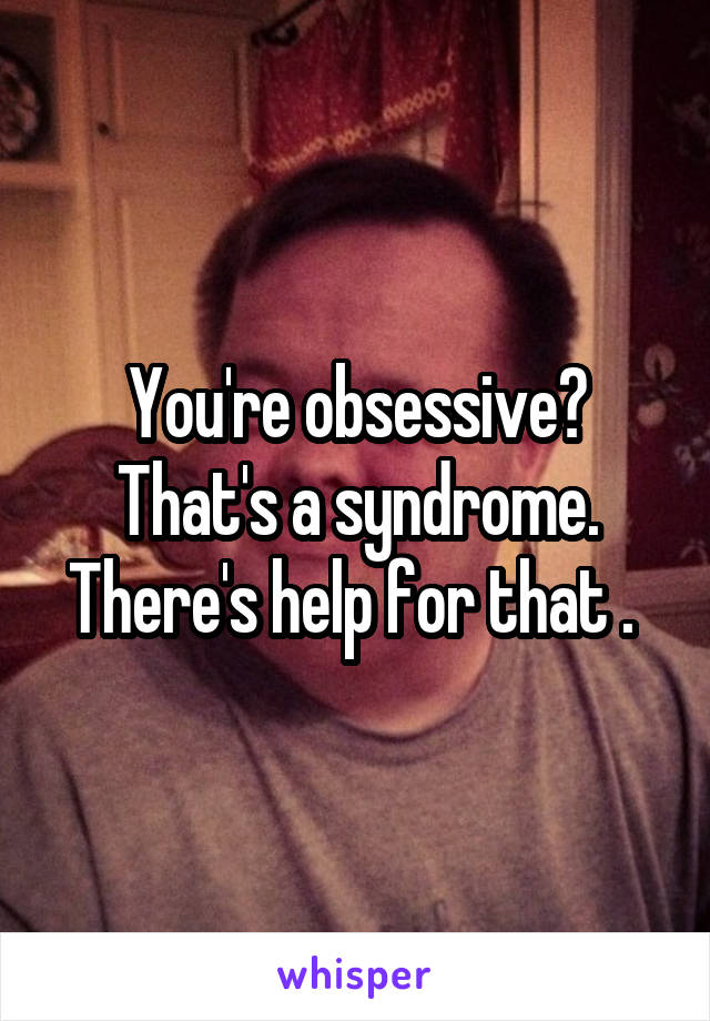 You're obsessive?
That's a syndrome.
There's help for that . 