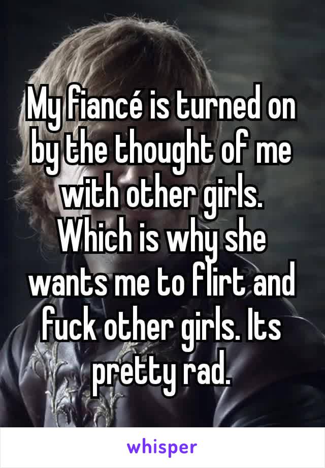 My fiancé is turned on by the thought of me with other girls. Which is why she wants me to flirt and fuck other girls. Its pretty rad.