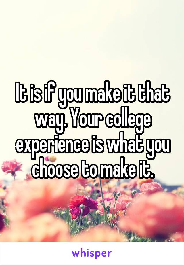 It is if you make it that way. Your college experience is what you choose to make it.