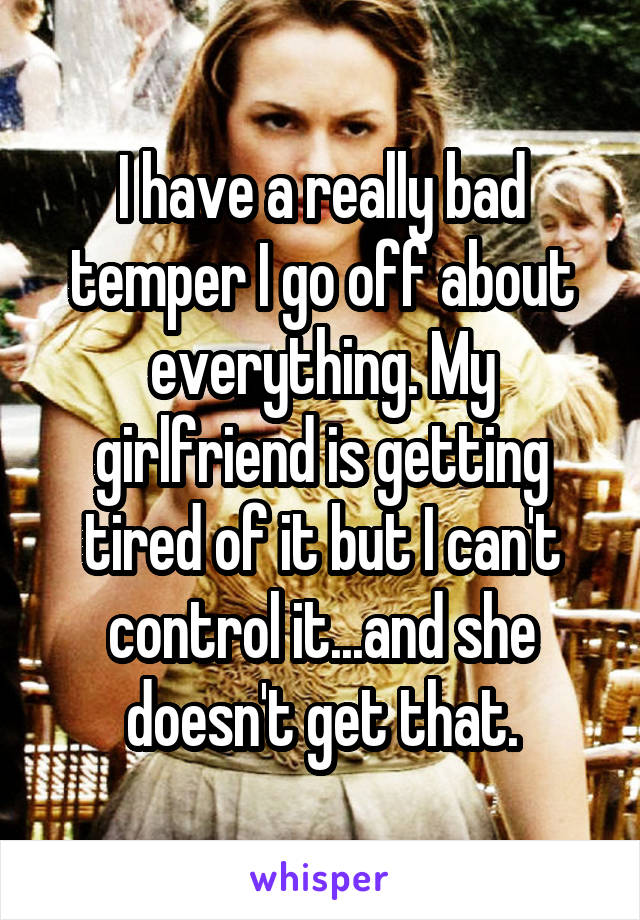 I have a really bad temper I go off about everything. My girlfriend is getting tired of it but I can't control it...and she doesn't get that.