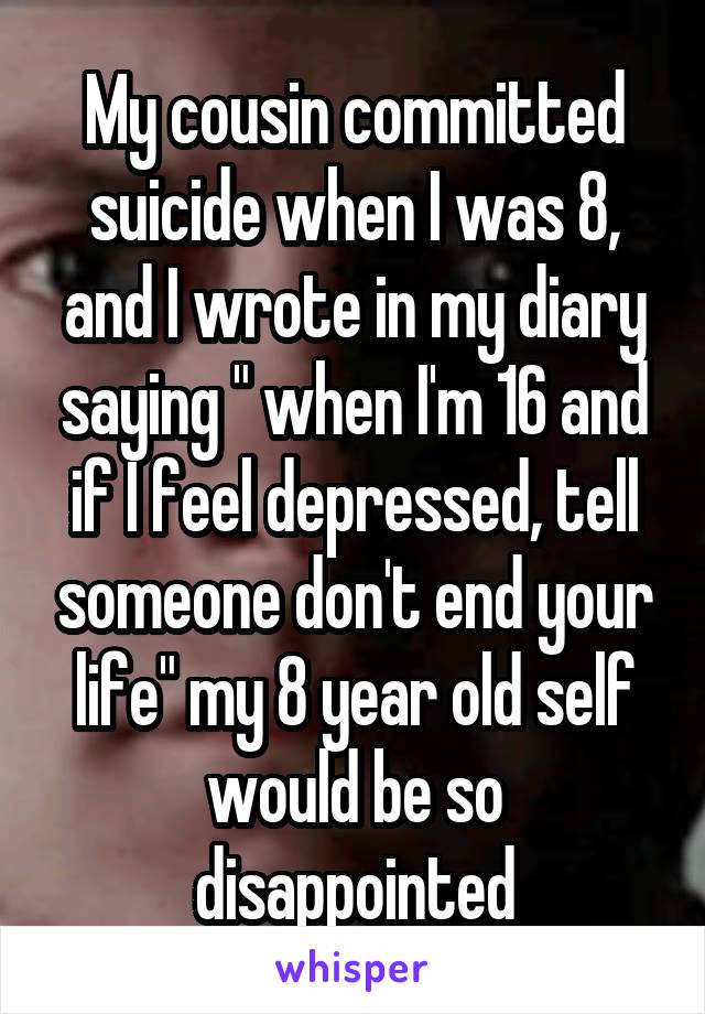 My cousin committed suicide when I was 8, and I wrote in my diary saying " when I'm 16 and if I feel depressed, tell someone don't end your life" my 8 year old self would be so disappointed