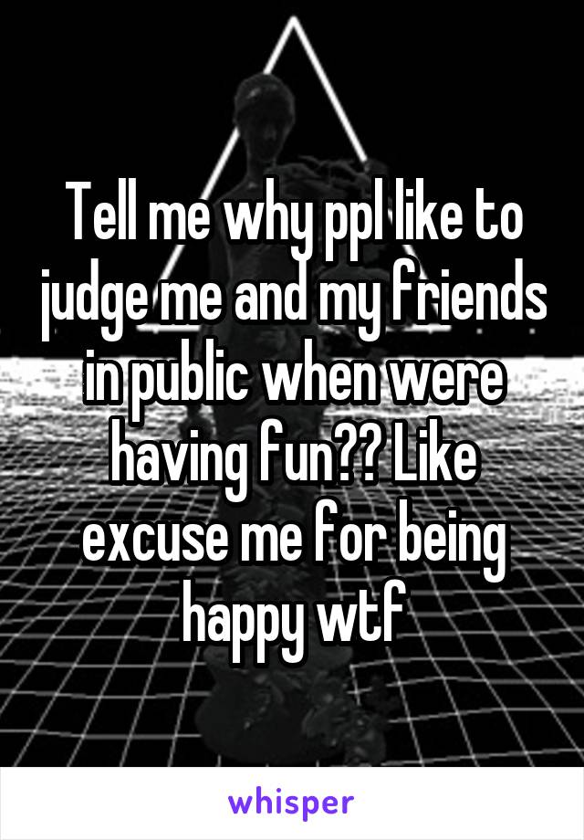 Tell me why ppl like to judge me and my friends in public when were having fun?? Like excuse me for being happy wtf