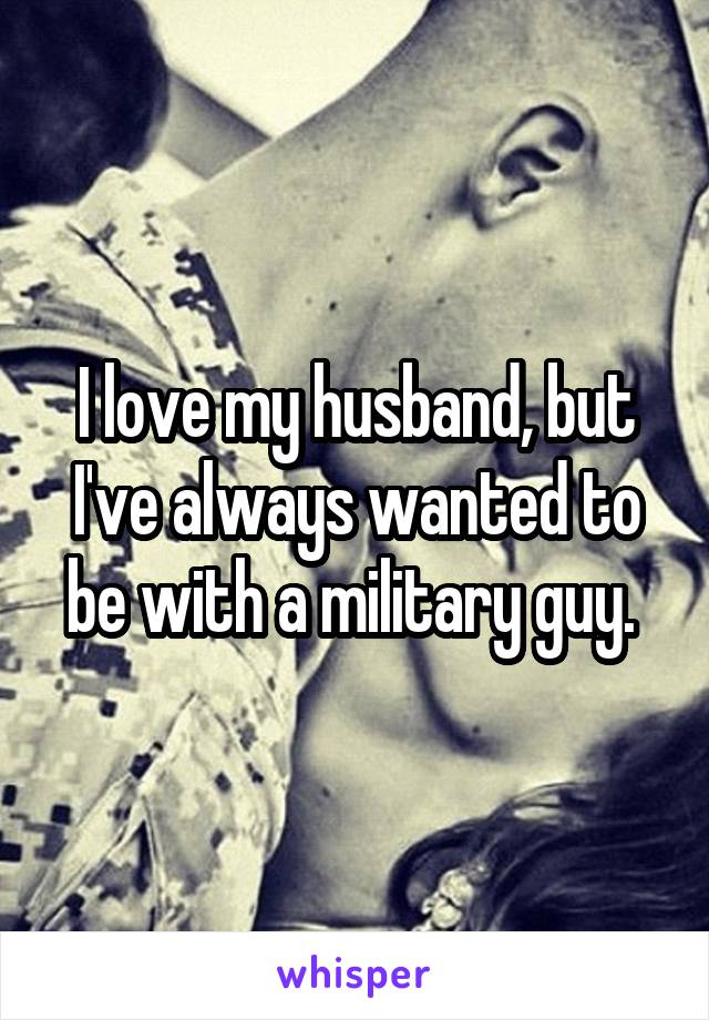 I love my husband, but I've always wanted to be with a military guy. 