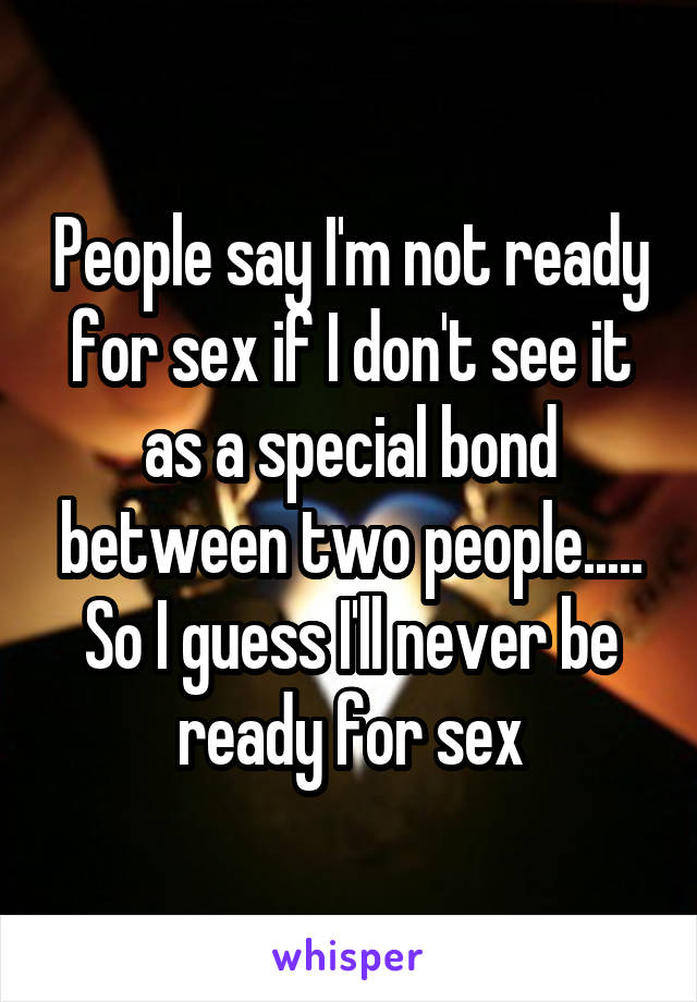 People say I'm not ready for sex if I don't see it as a special bond between two people..... So I guess I'll never be ready for sex