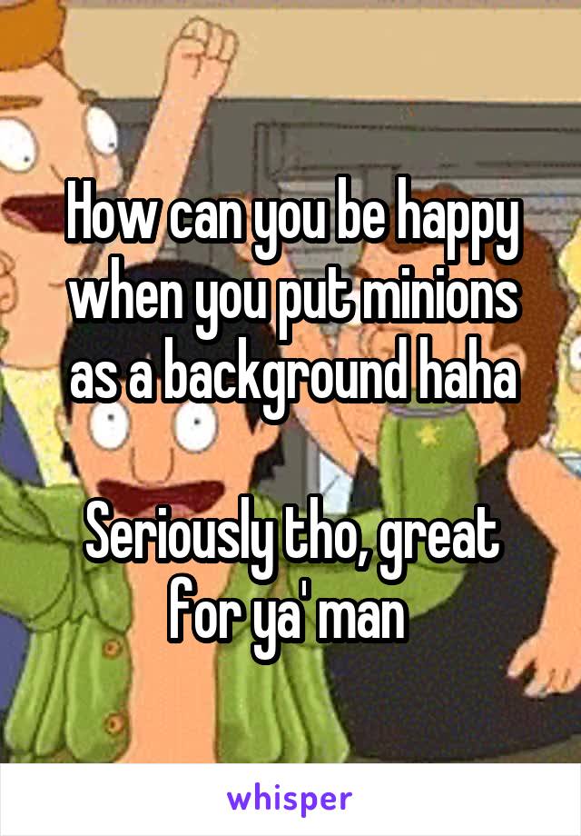 How can you be happy when you put minions as a background haha

Seriously tho, great for ya' man 