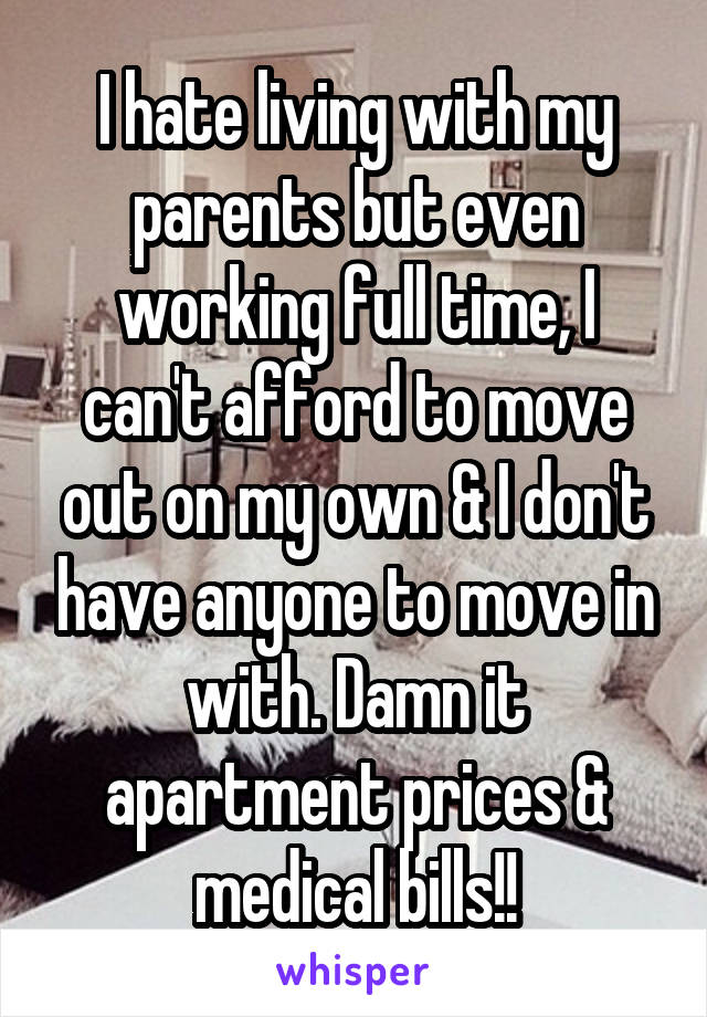 I hate living with my parents but even working full time, I can't afford to move out on my own & I don't have anyone to move in with. Damn it apartment prices & medical bills!!