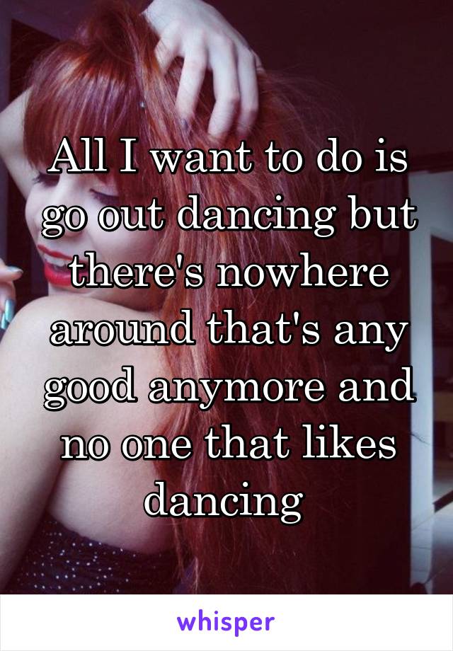 All I want to do is go out dancing but there's nowhere around that's any good anymore and no one that likes dancing 