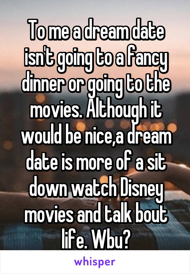 To me a dream date isn't going to a fancy dinner or going to the movies. Although it would be nice,a dream date is more of a sit down watch Disney movies and talk bout life. Wbu?