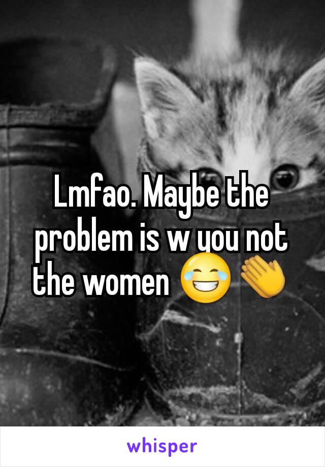 Lmfao. Maybe the problem is w you not the women 😂👏