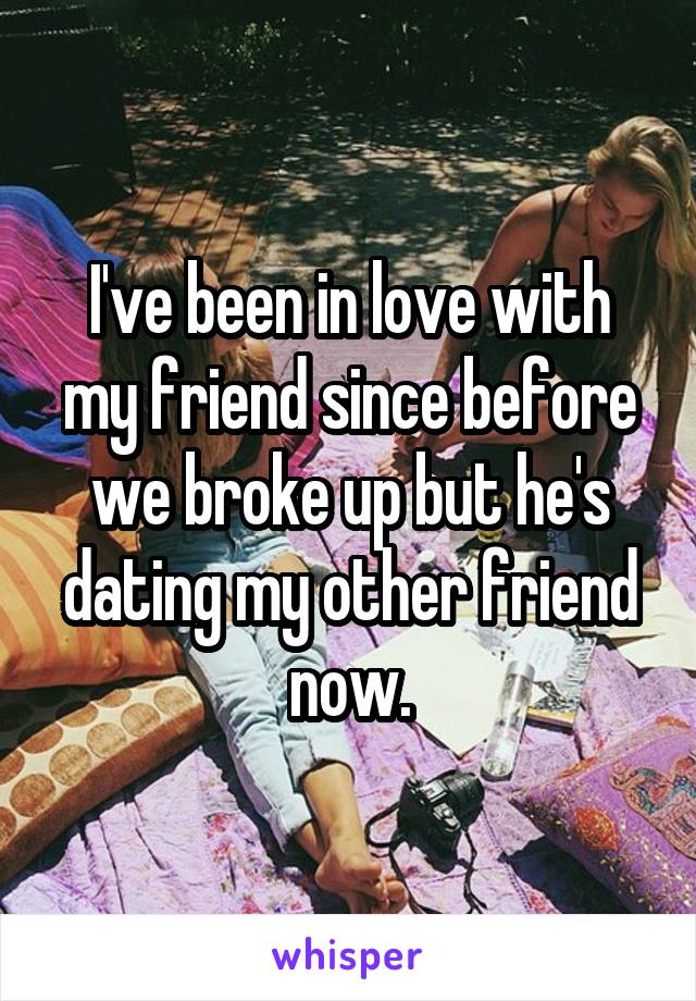 I've been in love with my friend since before we broke up but he's dating my other friend now.