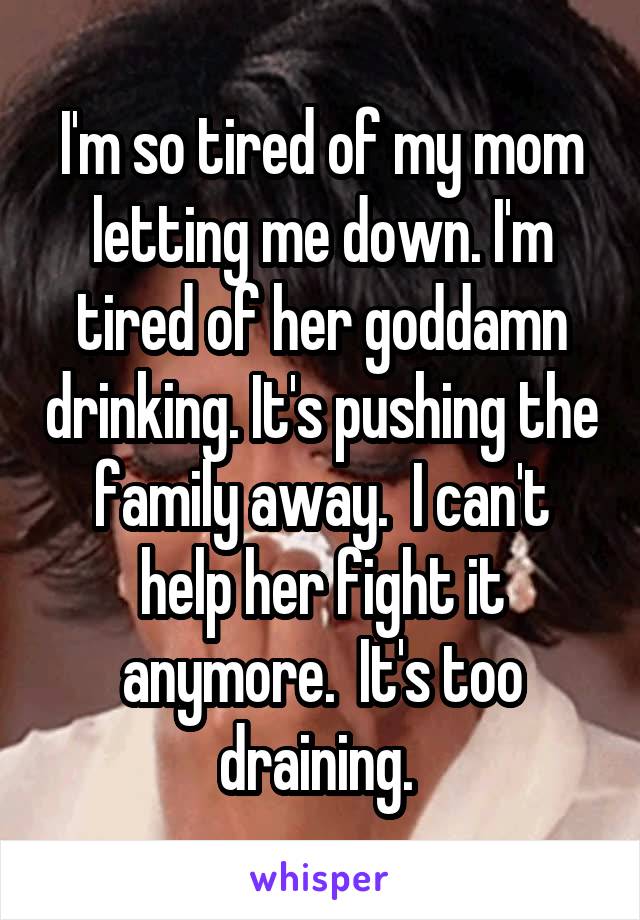 I'm so tired of my mom letting me down. I'm tired of her goddamn drinking. It's pushing the family away.  I can't help her fight it anymore.  It's too draining. 