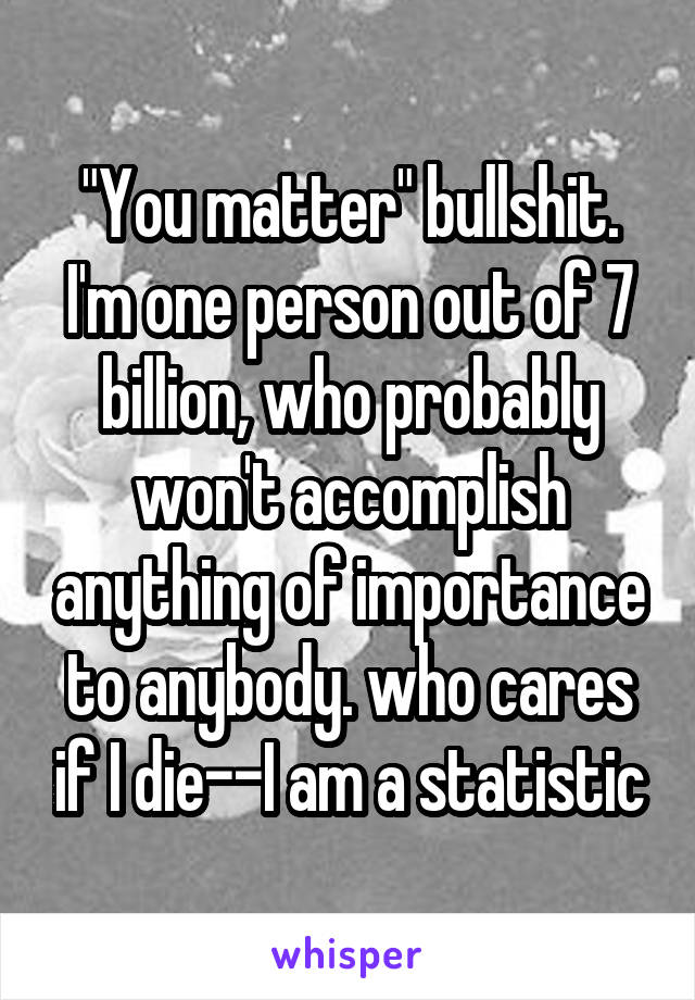 "You matter" bullshit. I'm one person out of 7 billion, who probably won't accomplish anything of importance to anybody. who cares if I die--I am a statistic