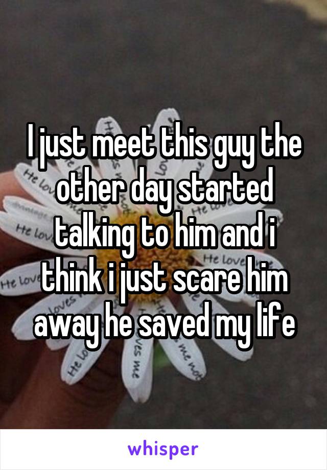 I just meet this guy the other day started talking to him and i think i just scare him away he saved my life