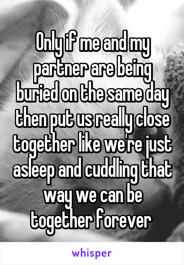 Only if me and my partner are being buried on the same day then put us really close together like we're just asleep and cuddling that way we can be together forever 