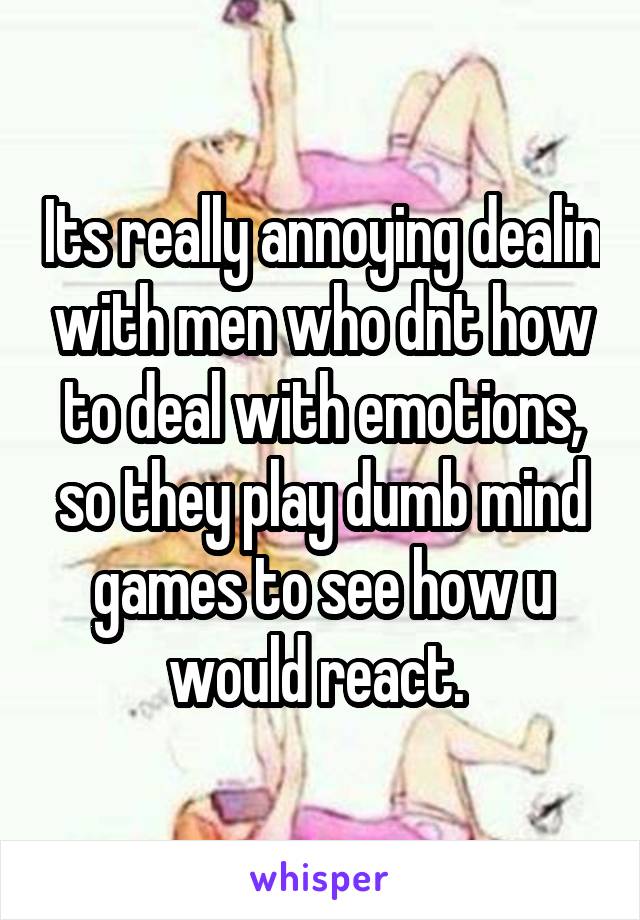 Its really annoying dealin with men who dnt how to deal with emotions, so they play dumb mind games to see how u would react. 