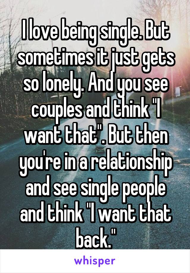 I love being single. But sometimes it just gets so lonely. And you see couples and think "I want that". But then you're in a relationship and see single people and think "I want that back."