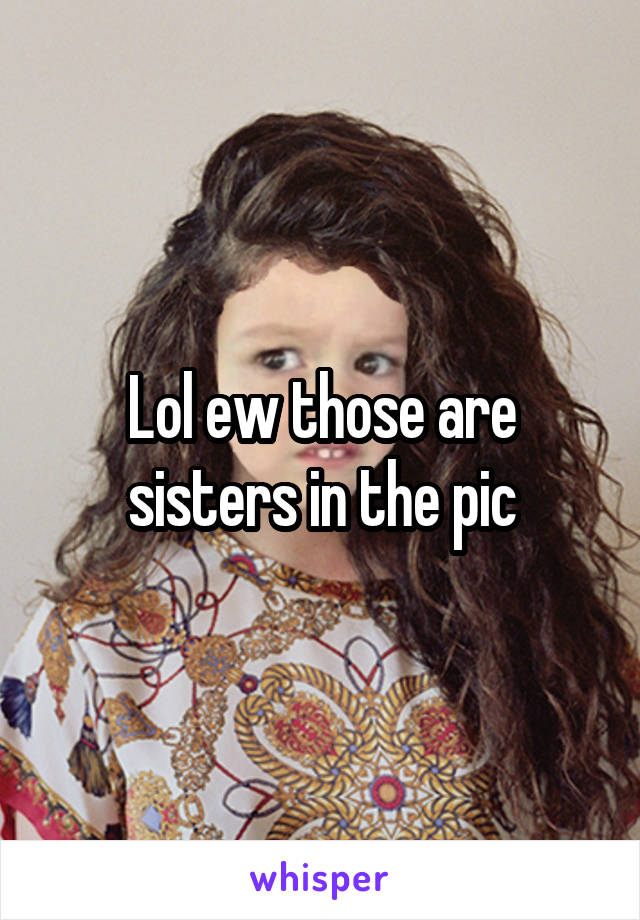 Lol ew those are sisters in the pic