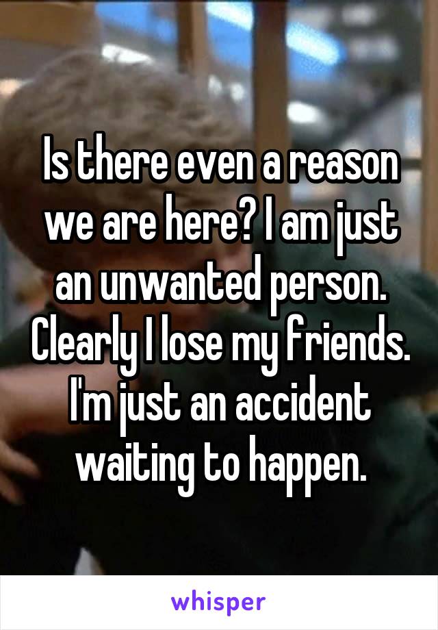 Is there even a reason we are here? I am just an unwanted person. Clearly I lose my friends. I'm just an accident waiting to happen.